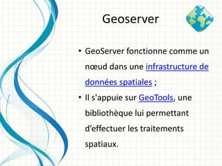• GeoServer fonctionne comme un
nœud dans une infrastructure de
données spatiales ;
• Il s'appuie sur GeoTools, une
bibliothèque lui permettant
d’effectuer les traitements
spatiaux.
Geoserver
 