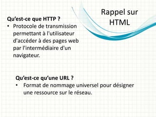 Qu’est-ce que HTTP ?
• Protocole de transmission
permettant à l'utilisateur
d'accéder à des pages web
par l'intermédiaire d'un
navigateur.
Qu’est-ce qu’une URL ?
• Format de nommage universel pour désigner
une ressource sur le réseau.
Rappel sur
HTML
 