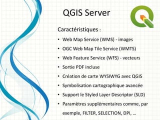 Caractéristiques :
• Web Map Service (WMS) - images
• OGC Web Map Tile Service (WMTS)
• Web Feature Service (WFS) - vecteurs
• Sortie PDF incluse
• Création de carte WYSIWYG avec QGIS
• Symbolisation cartographique avancée
• Support le Styled Layer Descriptor (SLD)
• Paramètres supplémentaires comme, par
exemple, FILTER, SELECTION, DPI, …
QGIS Server
 