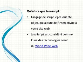 Qu’est-ce que Javascript :
• Langage de script léger, orienté
objet, qui ajoute de l'interactivité à
votre site web.
• JavaScript est considéré comme
l'une des technologies cœur
du World Wide Web.
 