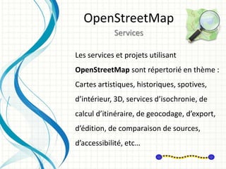 Les services et projets utilisant
OpenStreetMap sont répertorié en thème :
Cartes artistiques, historiques, spotives,
d’intérieur, 3D, services d’isochronie, de
calcul d’itinéraire, de geocodage, d’export,
d’édition, de comparaison de sources,
d’accessibilité, etc…
OpenStreetMap
Services
 
