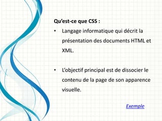 Qu’est-ce que CSS :
• Langage informatique qui décrit la
présentation des documents HTML et
XML.
• L’objectif principal est de dissocier le
contenu de la page de son apparence
visuelle.
Exemple
 