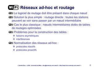 – Camille Diou – LICM – Université de Metz – diou@sciences.univ-metz.fr – http://www.licm.sciences.univ-metz.fr – 15
Réseaux ad-hoc et routage
Le logiciel de routage doit être présent dans chaque nœud
Solution la plus simple : routage directe : toutes les stations
peuvent se voir sans passer par un nœud intermédiaire
Cas le plus classique : nœuds intermédiaires dotés de tables
de routages optimisées
Problèmes pour la construction des tables :
liaisons asymétriques
interférences
Normalisation des réseaux ad-hoc :
protocoles réactifs
protocoles proactifs
 