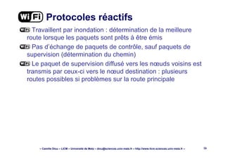 – Camille Diou – LICM – Université de Metz – diou@sciences.univ-metz.fr – http://www.licm.sciences.univ-metz.fr – 16
Protocoles réactifs
Travaillent par inondation : détermination de la meilleure
route lorsque les paquets sont prêts à être émis
Pas d’échange de paquets de contrôle, sauf paquets de
supervision (détermination du chemin)
Le paquet de supervision diffusé vers les nœuds voisins est
transmis par ceux-ci vers le nœud destination : plusieurs
routes possibles si problèmes sur la route principale
 