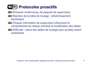 – Camille Diou – LICM – Université de Metz – diou@sciences.univ-metz.fr – http://www.licm.sciences.univ-metz.fr – 17
Protocoles proactifs
Émission ininterrompu de paquets de supervision
Maintien de la table de routage : rafraîchissement
dynamique
Chaque information de supervision influençant le
comportement du réseau entraîne la modification des tables
Difficulté : calcul des tables de routage pour qu’elles soient
cohérentes
 