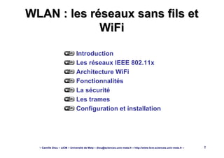 – Camille Diou – LICM – Université de Metz – diou@sciences.univ-metz.fr – http://www.licm.sciences.univ-metz.fr – 2
WLAN : les réseaux sans fils etWLAN : les réseaux sans fils et
WiFiWiFi
Introduction
Les réseaux IEEE 802.11x
Architecture WiFi
Fonctionnalités
La sécurité
Les trames
Configuration et installation
 