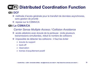 – Camille Diou – LICM – Université de Metz – diou@sciences.univ-metz.fr – http://www.licm.sciences.univ-metz.fr – 28
Distributed Coordination Function
DCF
méthode d’accès générale pour le transfert de données asynchrones,
sans gestion de priorité
repose sur le CSMA/CA
Le CSMA/CA
Carrier Sense Multiple Access / Collision Avoidance
accès aléatoire avec écoute de la porteuse : évite plusieurs
transmissions simultanées, réduit le nombre de collisions
impossible de détecter les collisions : il faut les éviter
écoute du support
back-off
réservation
trames d’acquittement positif
 