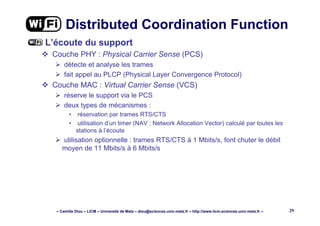 – Camille Diou – LICM – Université de Metz – diou@sciences.univ-metz.fr – http://www.licm.sciences.univ-metz.fr – 29
Distributed Coordination Function
L’écoute du support
Couche PHY : Physical Carrier Sense (PCS)
détecte et analyse les trames
fait appel au PLCP (Physical Layer Convergence Protocol)
Couche MAC : Virtual Carrier Sense (VCS)
réserve le support via le PCS
deux types de mécanismes :
• réservation par trames RTS/CTS
• utilisation d’un timer (NAV : Network Allocation Vector) calculé par toutes les
stations à l’écoute
utilisation optionnelle : trames RTS/CTS à 1 Mbits/s, font chuter le débit
moyen de 11 Mbits/s à 6 Mbits/s
 