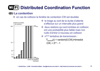 – Camille Diou – LICM – Université de Metz – diou@sciences.univ-metz.fr – http://www.licm.sciences.univ-metz.fr – 32
Distributed Coordination Function
La contention
en cas de collision la fenêtre de contention CW est doublée
CWMAX255
7
15
31
63
127
taille de la fenêtre
de contention
CWMIN
nombre de tentatives
d’émission
le tirage au sort de la durée d’attente
s’effectue sur un intervalle plus grand
deux stations qui sont entrées en collision
ont une probabilité plus faible mais non
nulle d’entrer à nouveau en collision
nième tentative de transmission :
Tbackoff(i) = random(0,CWi)×timeslot
CWi = 2k+i - 1
 