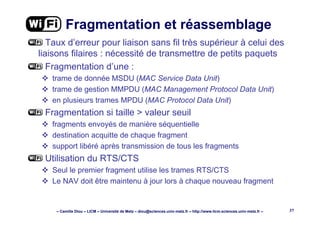 – Camille Diou – LICM – Université de Metz – diou@sciences.univ-metz.fr – http://www.licm.sciences.univ-metz.fr – 37
Fragmentation et réassemblage
Taux d’erreur pour liaison sans fil très supérieur à celui des
liaisons filaires : nécessité de transmettre de petits paquets
Fragmentation d’une :
trame de donnée MSDU (MAC Service Data Unit)
trame de gestion MMPDU (MAC Management Protocol Data Unit)
en plusieurs trames MPDU (MAC Protocol Data Unit)
Fragmentation si taille > valeur seuil
fragments envoyés de manière séquentielle
destination acquitte de chaque fragment
support libéré après transmission de tous les fragments
Utilisation du RTS/CTS
Seul le premier fragment utilise les trames RTS/CTS
Le NAV doit être maintenu à jour lors à chaque nouveau fragment
 
