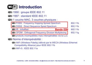 – Camille Diou – LICM – Université de Metz – diou@sciences.univ-metz.fr – http://www.licm.sciences.univ-metz.fr – 4
Introduction
1990 : groupe IEEE 802.11
1997 : standard IEEE 802.11
1 couche MAC, 3 couches physiques :
FHSS : Frequency Hopping Spread Spectrum 802.11b
DSSS : Direct Sequence Spred Spectrum 802.11b
IR : InfraRed 802.11b
OFDM : Orthogonal Frequency Division Multiplexing 802.11g
produits incompatibles mais interopérables via la LLC
Norme d’interopérabilité :
WiFi (Wireless Fidelity) délivré par le WECA (Wireless Ethernet
Compatibility Alliance) pour IEEE 802.11b
WiFi-5 : IEEE 802.11a
%DQGH ,60%DQGH ,60%DQGH ,60%DQGH ,60
 
