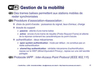 – Camille Diou – LICM – Université de Metz – diou@sciences.univ-metz.fr – http://www.licm.sciences.univ-metz.fr – 43
Gestion de la mobilité
Des trames balises permettent aux stations mobiles de
rester synchronisées
Procédure d’association-réassociation :
choix du point d’accès : puissance du signal, taux d’erreur, charge
écoute du support
passive : attente d’une trame balise
active : envoie d’une trame de requête (Probe Request Frame) et attente
de la réponse contenant les caractéristiques du point d’accès
authentification : deux mécanismes
open system authentication : mode par défaut ; ne constitue pas un
réelle authentification
shared key authentication : véritable mécanisme d’authentification,
repose sur le WEP (Wired Equivalent Privacy) ; repose sur une clef secrète
partagée
Protocole IAPP : Inter-Access Point Protocol (IEEE 802.11f)
 