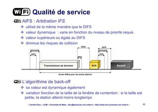 – Camille Diou – LICM – Université de Metz – diou@sciences.univ-metz.fr – http://www.licm.sciences.univ-metz.fr – 52
Qualité de service
AIFS : Arbitration IFS
utilisé de la même manière que le DIFS
valeur dynamique : varie en fonction du niveau de priorité requis
valeur supérieure ou égale au DIFS
diminue les risques de collision
L’algorithme de back-off
sa valeur est dynamique également
variation fonction de la taille de la fenêtre de contention : si la taille est
petite, la station attend moins longtemps
Transmissions de données ACK Backoff
SIFS
EIFS EIFS
DIFS/AIFS
PIFS
DIFS/AIFS
PIFS
Accès différé pour les autres stations
 