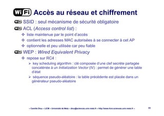 – Camille Diou – LICM – Université de Metz – diou@sciences.univ-metz.fr – http://www.licm.sciences.univ-metz.fr – 55
Accès au réseau et chiffrement
SSID : seul mécanisme de sécurité obligatoire
ACL (Access control list) :
liste maintenue par le point d’accès
contient les adresses MAC autorisées à se connecter à cet AP
optionnelle et peu utilisée car peu fiable
WEP : Wired Equivalent Privacy
repose sur RC4 :
key scheduling algorithm : clé composée d’une clef secrète partagée
concaténée à un Initialization Vector (IV) : permet de générer une table
d’état
séquence pseudo-aléatoire : la table précédente est placée dans un
générateur pseudo-aléatoire
 