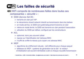 – Camille Diou – LICM – Université de Metz – diou@sciences.univ-metz.fr – http://www.licm.sciences.univ-metz.fr – 59
Les failles de sécurité
WiFi comporte de nombreuses failles dans toutes ses
composantes « sécurité » :
SSID (Service Set ID) :
transmis en clair par l’AP
le mécanisme closed network interdit sa transmission dans les balises
en mode ad-hoc, le SSID est systématiquement transmis en clair
même en mode fermé, le SSID est transmis en clair pendant l’association
utilisation du SSID par défaut, configuré par les constructeurs
ACL
optionnel, donc peu souvent utilisé
repose sur l’identification de l’adresse MAC
il suffit de sniffer le réseau puis copier une adresse MAC
WEP
algorithme de chiffrement robuste : clef différente pour chaque paquet
faiblesse du WEP : système de génération de la clef : le vecteur
d’initialisation est souvent réinitialisé à zéro à chaque nouvelle transmission
 