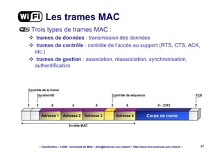 – Camille Diou – LICM – Université de Metz – diou@sciences.univ-metz.fr – http://www.licm.sciences.univ-metz.fr – 67
Les trames MAC
Trois types de trames MAC :
trames de données : transmission des données
trames de contrôle : contrôle de l’accès au support (RTS, CTS, ACK,
etc.)
trames de gestion : association, réassociation, synchronisation,
authentification
Adresse 1 Adresse 2 Adresse 3 Adresse 4 Corps de trame
2 2 6 6 6 2 6 0 – 2312 2
Contrôle de la trame
Duration/ID Contrôle de séquence FCS
En-tête MAC
 