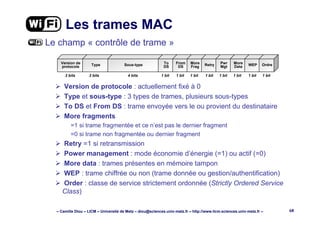– Camille Diou – LICM – Université de Metz – diou@sciences.univ-metz.fr – http://www.licm.sciences.univ-metz.fr – 68
Les trames MAC
Le champ « contrôle de trame »
Version de protocole : actuellement fixé à 0
Type et sous-type : 3 types de trames, plusieurs sous-types
To DS et From DS : trame envoyée vers le ou provient du destinataire
More fragments
=1 si trame fragmentée et ce n’est pas le dernier fragment
=0 si trame non fragmentée ou dernier fragment
Retry =1 si retransmission
Power management : mode économie d’énergie (=1) ou actif (=0)
More data : trames présentes en mémoire tampon
WEP : trame chiffrée ou non (trame donnée ou gestion/authentification)
Order : classe de service strictement ordonnée (Strictly Ordered Service
Class)
2 bits
Version de
protocole Type Sous-type To
DS
From
DS
More
Frag Retry Pwr
Mgt
More
Data WEP Ordre
2 bits 4 bits 1 bit 1 bit 1 bit 1 bit 1 bit 1 bit 1 bit 1 bit
 