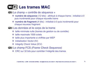 – Camille Diou – LICM – Université de Metz – diou@sciences.univ-metz.fr – http://www.licm.sciences.univ-metz.fr – 71
Les trames MAC
Le champ « contrôle de séquence »
numéro de séquence (12 bits) : attribué à chaque trame ; initialisé à 0
puis incrémenté pour chaque nouvelle trame
numéro de fragment (4 bits) : initialisé à 0 puis incrémenté pour
chaque nouveau fragment
Les données et le corps de la trame
taille minimale nulle (trames de gestion ou de contrôle)
taille maximale 1500 octets
taille plus importante si chiffrée par WEP
Initialization Vector (IV)
Integrity Check Value (ICV)
Le champ FCS (Frame Check Sequence)
CRC sur 32 bits pour contrôler l’intégrité des trames
 