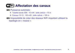 – Camille Diou – LICM – Université de Metz – diou@sciences.univ-metz.fr – http://www.licm.sciences.univ-metz.fr – 78
Affectation des canaux
Puissance autorisée :
Totalité bande ISM : 10 mW ; taille cellule = 15 m
Canaux 10-13 : 100 mW ; taille cellule = 100 m
Impossibilité de créer des réseaux WiFi important utilisant la
topologie en « rosace »
 