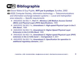 – Camille Diou – LICM – Université de Metz – diou@sciences.univ-metz.fr – http://www.licm.sciences.univ-metz.fr – 80
Bibliographie
Davor Males & Guy Pujolle, WiFi par la pratique, Eyrolles, 2002
IEEE Computer Society, Information technology — Telecommunications
and information exchange between systems — Local and metropolitan
area networks — Specific requirements
ANSI/IEEE Std 802.11, Part 11 : Wireless LAN Medium Access Control
(MAC) and Physical Layer (PHY) Specifications, 1999
ANSI/IEEE Std 802.11a, Amendment 1: High-speed Physical Layer in the 5
GHz Band , 1999
ANSI/IEEE Std 802.11b, Amendment 2: Higher-Speed Physical Layer
Extension in the 2.4 GHz Band, 1999
ANSI/IEEE Std 802.11b, Amendment 2: Higher-speed Physical Layer (PHY)
extension in the 2.4 GHz band — Corrigendum 1, 2001
ANSI/IEEE Std 802.11d, Amendment 3: Specification for operation in
additional regulatory domains, 2001
 