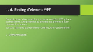 1. d. Binding d’élément WPF
On peut binder directement sur un autre contrôle WPF grâce a
elementname (une propriété du Binding) qui permet d’avoir
l’élément en source.
Syntaxe :{Binding ElementName=ListBox3,Path=SelectedItem}
 Démonstration
 