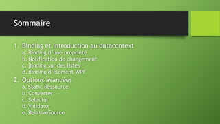 Sommaire
1. Binding et introduction au datacontext
a. Binding d’une propriété
b. Notification de changement
c. Binding sur des listes
d. Binding d’élément WPF
2. Options avancées
a. Static Ressource
b. Converter
c. Selector
d. Validator
e. RelativeSource
 