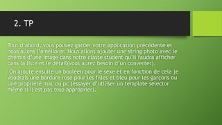 2. TP
Tout d’abord, vous pouvez garder votre application précédente et
nous allons l’améliorer. Nous allons ajouter une string photo avec le
chemin d’une image dans notre classe student qu’il faudra afficher
dans la liste et le détail(vous aurez besoin d’un converter).
On ajoute ensuite un booléen pour le sexe et en fonction de cela je
voudrais une bordure rose pour les filles et bleu pour les garçons ou
une propriété mac ou pc (essayer d’utiliser un template selector
même si il est pas trop approprier).
 