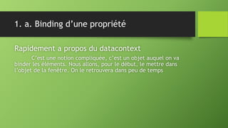 1. a. Binding d’une propriété
Rapidement a propos du datacontext
C’est une notion compliquée, c’est un objet auquel on va
binder les éléments. Nous allons, pour le début, le mettre dans
l’objet de la fenêtre. On le retrouvera dans peu de temps
 
