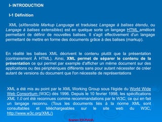 Brahim ER-RAHA
I- INTRODUCTION
I-1 Définition
XML (eXtensible Markup Language et traduisez Langage à balises étendu, ou
Langage à balises extensibles) est en quelque sorte un langage HTML amélioré
permettant de définir de nouvelles balises. Il s'agit effectivement d'un langage
permettant de mettre en forme des documents grâce à des balises (markup).
En réalité les balises XML décrivent le contenu plutôt que la présentation
(contrairement À HTML). Ainsi, XML permet de séparer le contenu de la
présentation ce qui permet par exemple d'afficher un même document sur des
applications ou des périphériques différents sans pour autant nécessiter de créer
autant de versions du document que l'on nécessite de représentations
XML a été mis au point par le XML Working Group sous l'égide du World Wide
Web Consortium (W3C) dès 1996. Depuis le 10 fevrier 1998, les spécifications
XML 1.0 ont été reconnues comme recommandations par le W3C, ce qui en fait
un langage reconnu. (Tous les documents liés à la norme XML sont
consultables et téléchargeables sur le site web du W3C,
http://www.w3c.org/XML/)
 