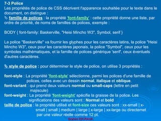 Brahim ER-RAHA
7-3 Police
Les propriétés de police de CSS décrivent l'apparence souhaitée pour le texte dans le
document, on distingue :
 famille de polices : la propriété 'font-family' : cette propriété donne une liste, par
ordre de priorité, de noms de familles de polices, exemple :
BODY { font-family: Baskerville, "Heisi Mincho W3", Symbol, serif }
La police "Baskerville" va fournir les glyphes pour les caractères latins, la police "Heisi
Mincho W3", ceux pour les caractères japonais, la police "Symbol", ceux pour les
symboles mathématiques, et la famille de polices générique 'serif', ceux éventuels
d'autres caractères.
 style de police : pour déterminer le style de police, on utilise 3 propriétés :
font-style : La propriété 'font-style' sélectionne, parmi les polices d'une famille de
polices, celles avec un dessin normal, italique et oblique.
font-variant : qui prend deux valeurs normal ou small-caps (lettre en petit
majiscule)
font-weight : La propriété 'font-weight' spécifie la graisse de la police. Les
significations des valeurs sont : Normal et bold
taille de police : la propriété utilisé et font-size ces valeurs sont : xx-small | x-
small | small | medium | large | x-large | xx-large ou directemet
par une valeur réelle comme 12 pt.
 