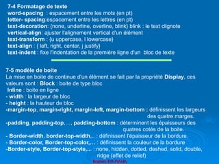 Brahim ER-RAHA
7-4 Formatage de texte
word-spacing : espacement entre les mots (en pt)
letter- spacing:espacement entre les lettres (en pt)
text-decoration: {none, underline, overline, blink} blink : le text clignote
vertical-align: ajuster l'alignement vertical d'un élément
text-transform : {u uppercase, l lowercase}
text-align : { left, right, center, j justify}
text-indent : fixe l'indentation de la première ligne d'un bloc de texte
7-5 modèle de boite
La mise en boite de continue d'un élément se fait par la propriété Display, ces
valeurs sont : Block : boite de type bloc
Inline : boite en ligne
- width : la largeur de bloc
- height : la hauteur de bloc
-margin-top, margin-right, margin-left, margin-bottom : définissent les largeurs
des quatre marges.
-padding, padding-top,…, padding-bottom : déterminent les épaisseurs des
quatres cotés de la boite.
- Border-width, border-top-width,.. : définissent l'épaisseur de la bordure.
- Border-color, Border-top-color,… : définissent la couleur de la bordure
-Border-style, Border-top-style,... : none, hidden, dotted, deshed, solid, double,
ridge (effet de relief)
 