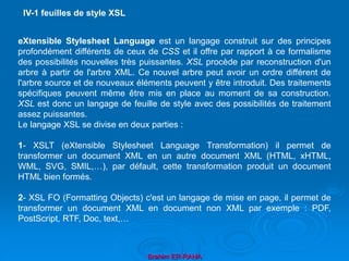 Brahim ER-RAHA
eXtensible Stylesheet Language est un langage construit sur des principes
profondément différents de ceux de CSS et il offre par rapport à ce formalisme
des possibilités nouvelles très puissantes. XSL procède par reconstruction d'un
arbre à partir de l'arbre XML. Ce nouvel arbre peut avoir un ordre différent de
l'arbre source et de nouveaux éléments peuvent y être introduit. Des traitements
spécifiques peuvent même être mis en place au moment de sa construction.
XSL est donc un langage de feuille de style avec des possibilités de traitement
assez puissantes.
Le langage XSL se divise en deux parties :
1- XSLT (eXtensible Stylesheet Language Transformation) il permet de
transformer un document XML en un autre document XML (HTML, xHTML,
WML, SVG, SMIL,…), par défault, cette transformation produit un document
HTML bien formés.
2- XSL FO (Formatting Objects) c'est un langage de mise en page, il permet de
transformer un document XML en document non XML par exemple : PDF,
PostScript, RTF, Doc, text,…
IV-1 feuilles de style XSL
 