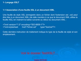 Brahim ER-RAHA
1-1 Association d'une feuille XSL à un document XML
Une feuille de style XSL (enregistré dans un fichier dont l'extension est .xsl) peut
être liée à un document XML (de telle manière à ce que le document XML utilise la
feuille XSL) en insérant la balise suivante au début du document XML :
<?xml version="1.0" encoding="ISO-8859-1"?>
<?xml-stylesheet href="fichier.xsl" type="text/xsl"?>
Cette dernière instruction de traitement indique le type de la feuille de style et son
emplacement.
1- Langage XSLT
Voir le dossier TestXSLT…
 
