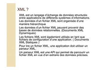 XML ?
XML est un langage d’échange de données structurés
entre applications de différents systèmes d’informations.
Les données d’un fichier XML sont organisée d’une
manière hiérarchique
Les données d’un fichier XML peuvent provenir des
bases de données relationnelles. (Documents XML
Dynamiques)
Les fichiers XML sont également utilisés en tant que
fichiers de configuration d’une application. ( Documents
XML Statiques )
Pour lire un fichier XML, une application doit utiliser un
parseur XML.
Un parseur XML est une API qui permet de parcourir un
fichier XML en vue d’en extraire des données précises.
 