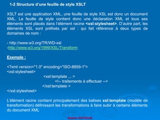 Brahim ER-RAHA
XSLT est une application XML, une feuille de style XSL est donc un document
XML. La feuille de style contient donc une déclaration XML et tous ses
éléments sont placés dans l’élément racine <xsl:stylesheet>. D’autre part, les
éléments XSL sont préfixés par xsl : qui fait référence à deux types de
domaines de nom :
- http://www.w3.org/TR/WD-xsl
-http://www.w3.org/1999/XSL/Transform
Exemple :
<?xml version="1.0" encoding="ISO-8859-1">
<xsl:stylesheet>
<xsl:template ... >
<!-- traitements à effectuer -->
</xsl:template >
</xsl:stylesheet>
L’élément racine contient principalement des balises xsl:template (modèle de
transformation) définissant les transformations à faire subir à certains éléments
du document XML
1-2 Structure d’une feuille de style XSLT
 
