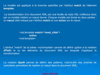 Brahim ER-RAHA
Le modèle est appliqué à la branche spécifiée par l’attribut match de l’élément
template.
La transformation d’un document XML par une feuille de style XSL s’effectue donc
par un modèle traitant un nœud donné. Chaque modèle est divisé en deux parties :
un nœud cible indiqué par l’attribut match et une action sur le nœud :
<xsl:template match="noed_cible">
action
</xsl:template>
L'attribut "match" de la balise <xsl:template> permet de définir (grâce à la notation
XPath) le ou les éléments du document XML sur lesquels s'applique la
transformation.
La notation Xpath permet de définir des patterns, c'est-à-dire des chaînes de
caractères permettant de repérer un nœud dans le document XML.
 
