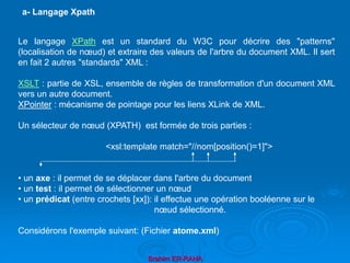 Brahim ER-RAHA
Le langage XPath est un standard du W3C pour décrire des "patterns"
(localisation de nœud) et extraire des valeurs de l'arbre du document XML. Il sert
en fait 2 autres "standards" XML :
XSLT : partie de XSL, ensemble de règles de transformation d'un document XML
vers un autre document.
XPointer : mécanisme de pointage pour les liens XLink de XML.
Un sélecteur de nœud (XPATH) est formée de trois parties :
<xsl:template match="//nom[position()=1]">
• un axe : il permet de se déplacer dans l'arbre du document
• un test : il permet de sélectionner un nœud
• un prédicat (entre crochets [xx]): il effectue une opération booléenne sur le
nœud sélectionné.
Considérons l'exemple suivant: (Fichier atome.xml)
a- Langage Xpath
 