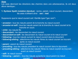 Brahim ER-RAHA
Axes
Les axes décrivent les directions des chemins dans une arborescence, ils ont deux
allure identique :
1- Syntaxe Xpath (notation étendue) : racine, parent, nœud courant, descendant,
les axes s'utilisent ainsi : axe :: test
Supposons que le nœud courant soit <famille type="gaz rare">
• ancestor:: tous les nœuds parent de la branche du nœud courant
• ancestor-or-self:: tous les nœuds parent de la branche du nœud courant et la
branche en cours
• child:: les nœuds fils
• descendant:: les descendant du nœud courant
• descendant-or-self:: les descendant du nœud courant et le nœud courant
• following:: tous les nœuds suivant le nœud courant dans le document
• following-sibling:: sélectionne les nœuds frères du nœud courant se trouvant
après ce nœud courant
• parent:: parent de noeud courant
• preceding:: tous les nœuds précédent le nœud courant dans le document.
• preceding-sibling:: sélectionne les nœuds frères du nœud courant se trouvant
avant ce nœud courant
• self:: le nœud courant
• following :: parent :: tous les nœuds suivants le nœud parent du nœud
courant
 