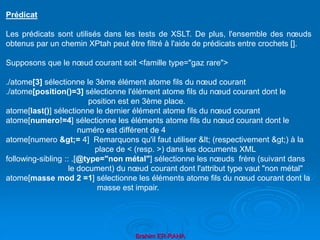 Brahim ER-RAHA
Prédicat
Les prédicats sont utilisés dans les tests de XSLT. De plus, l'ensemble des nœuds
obtenus par un chemin XPtah peut être filtré à l'aide de prédicats entre crochets [].
Supposons que le nœud courant soit <famille type="gaz rare">
./atome[3] sélectionne le 3ème élément atome fils du nœud courant
./atome[position()=3] sélectionne l'élément atome fils du nœud courant dont le
position est en 3ème place.
atome[last()] sélectionne le dernier élément atome fils du nœud courant
atome[numero!=4] sélectionne les éléments atome fils du nœud courant dont le
numéro est différent de 4
atome[numero >= 4] Remarquons qu'il faut utiliser < (respectivement >) à la
place de < (resp. >) dans les documents XML
following-sibling :: .[@type="non métal"] sélectionne les nœuds frère (suivant dans
le document) du nœud courant dont l'attribut type vaut "non métal"
atome[masse mod 2 =1] sélectionne les éléments atome fils du nœud courant dont la
masse est impair.
 