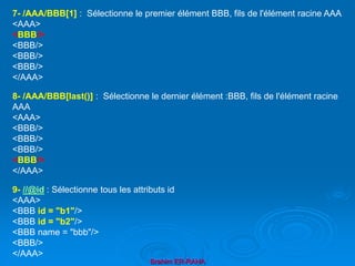 Brahim ER-RAHA
7- /AAA/BBB[1] : Sélectionne le premier élément BBB, fils de l'élément racine AAA
<AAA>
<BBB/>
<BBB/>
<BBB/>
<BBB/>
</AAA>
8- /AAA/BBB[last()] : Sélectionne le dernier élément :BBB, fils de l'élément racine
AAA
<AAA>
<BBB/>
<BBB/>
<BBB/>
<BBB/>
</AAA>
9- //@id : Sélectionne tous les attributs id
<AAA>
<BBB id = "b1"/>
<BBB id = "b2"/>
<BBB name = "bbb"/>
<BBB/>
</AAA>
 