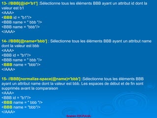 Brahim ER-RAHA
13- //BBB[@id='b1'] :Sélectionne tous les éléments BBB ayant un attribut id dont la
valeur est b1
<AAA>
<BBB id = "b1"/>
<BBB name = " bbb "/>
<BBB name = "bbb"/>
</AAA>
14- //BBB[@name='bbb'] : Sélectionne tous les éléments BBB ayant un attribut name
dont la valeur est bbb
<AAA>
<BBB id = "b1"/>
<BBB name = " bbb "/>
<BBB name = "bbb"/>
</AAA>
15- //BBB[normalize-space(@name)='bbb'] :Sélectionne tous les éléments BBB
ayant un attribut name dont la valeur est bbb. Les espaces de début et de fin sont
supprimés avant la comparaison
<AAA>
<BBB id = "b1"/>
<BBB name = " bbb "/>
<BBB name = "bbb"/>
</AAA>
 