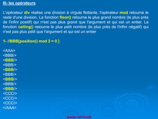 Brahim ER-RAHA
III- les opérateurs
L'opérateur div réalise une division à virgule flottante, l'opérateur mod retourne le
reste d'une division. La fonction floor() retourne le plus grand nombre (le plus près
de l'infini positif) qui n'est pas plus grand que l'argument et qui est un entier. La
fonction ceiling() retourne le plus petit nombre (le plus près de l'infini négatif) qui
n'est pas plus petit que l'argument et qui est un entier
1- //BBB[position() mod 2 = 0 ]
<AAA>
<BBB/>
<BBB/>
<BBB/>
<BBB/>
<BBB/>
<BBB/>
<BBB/>
<BBB/>
<CCC/>
<CCC/>
<CCC/>
</AAA>
 