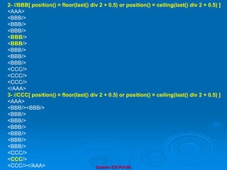 Brahim ER-RAHA
2- //BBB[ position() = floor(last() div 2 + 0.5) or position() = ceiling(last() div 2 + 0.5) ]
<AAA>
<BBB/>
<BBB/>
<BBB/>
<BBB/>
<BBB/>
<BBB/>
<BBB/>
<BBB/>
<CCC/>
<CCC/>
<CCC/>
</AAA>
3- //CCC[ position() = floor(last() div 2 + 0.5) or position() = ceiling(last() div 2 + 0.5) ]
<AAA>
<BBB/><BBB/>
<BBB/>
<BBB/>
<BBB/>
<BBB/>
<BBB/>
<BBB/>
<CCC/>
<CCC/>
<CCC/></AAA>
 
