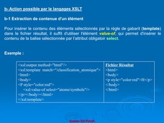 Brahim ER-RAHA
b- Action possible par le langages XSLT
b-1 Extraction de contenue d'un élément
Pour insérer le contenu des éléments sélectionnés par la règle de gabarit (template)
dans le fichier résultat, il suffit d'utiliser l'élément value-of, qui permet d'insérer le
contenu de la balise sélectionnée par l’attribut obligatoir select.
Exemple :
<xsl:output method="html"/>
<xsl:template match="/classification_atomique">
<html>
<body>
<P style="color:red">
<xsl:value-of select="atome/symbole"/>
</p></body></html>
</xsl:template>
Fichier Résultat
<html>
<body>
<p style="color:red">H</p>
</body>
</html>
 