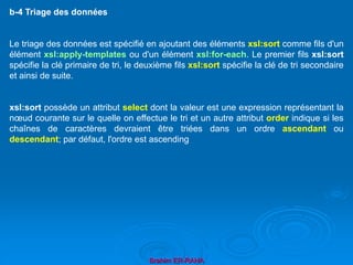 Brahim ER-RAHA
b-4 Triage des données
Le triage des données est spécifié en ajoutant des éléments xsl:sort comme fils d'un
élément xsl:apply-templates ou d'un élément xsl:for-each. Le premier fils xsl:sort
spécifie la clé primaire de tri, le deuxième fils xsl:sort spécifie la clé de tri secondaire
et ainsi de suite.
xsl:sort possède un attribut select dont la valeur est une expression représentant la
nœud courante sur le quelle on effectue le tri et un autre attribut order indique si les
chaînes de caractères devraient être triées dans un ordre ascendant ou
descendant; par défaut, l'ordre est ascending
 
