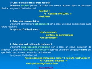 Brahim ER-RAHA
 Créer de texte dans l'arbre résultat
l'élément xsl:text permet de créer des nœuds textuels dans le document
résultat, la syntaxe d'utilisation est :
<xsl:text >
<!-- Content: #PCDATA-->
</xsl:text>
 Créer des commentaires
L'élément commentaire xsl:comment sert à créer un nœud commentaire dans
l'arbre résultant.
la syntaxe d'utilisation est :
<xsl:comment>
Contenu de commentaire
</xsl:comment>
 Créer des instructions de traitement
L'élément xsl:processing-instruction sert à créer un nœud instruction de
traitement. L'élément xsl:processing-instruction possède un attribut obligatoire name qui
spécifie le nom du nœud instruction de traitement
La syntaxe d'utilisation est:
<xsl:processing-instruction name = { nom de l'instruction }>
<!-- Content: template -->
</xsl:processing-instruction>
 