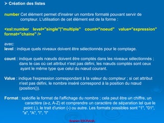 Brahim ER-RAHA
number Cet élément permet d'insérer un nombre formaté pouvant servir de
compteur. L'utilisation de cet élément est de la forme :
<xsl:number level="single"|"multiple" count="noeud" value="expression"
format="chaine" />
avec:
level : indique quels niveaux doivent être sélectionnés pour le comptage.
count : indique quels nœuds doivent être comptés dans les niveaux sélectionnés ;
dans le cas où cet attribut n'est pas défini, les nœuds comptés sont ceux
ayant le même type que celui du nœud courant.
Value : indique l'expression correspondant à la valeur du compteur ; si cet attribut
n'est pas défini, le nombre inséré correspond à la position du nœud
(position()).
Format : spécifie le format de l'affichage du nombre ; cela peut être un chiffre, un
caractère (a-z, A-Z) et comprendre un caractère de séparation tel que le
point (.), le trait d'union (-) ou autre. Les formats possibles sont "1", "01",
"a", "A", "i", "I"
 Création des listes
 