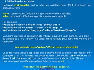 Brahim ER-RAHA
L'élément <xsl:variable> sert à créer les variables dans XSLT. Il possède les
attributs suivants :
name : cet attribut est obligatoire. Il spécifie le nom de la variable.
select : expression XPath qui spécifie la valeur de la variable.
Par exemple :
<xsl:variable name="nombre_livres" select="255"/>
<xsl:variable name="Auteur" select="'Victor Hugo'"/>
<xsl:variable name="nombre_pages" select="livre/tome/@page"/>
On notera la présence des guillemets imbriqués quand il s'agit d'affecter une chaîne
de caractères à une variable. La valeur de la variable peut aussi être donnée de
cette façon :
<xsl:variable name="Auteur">Victor Hugo </xsl:variable>
La portée d'une variable est limitée aux éléments-frères et à leurs descendants. Par
conséquent, si une variable est déclarée dans une boucle xsl:for-each ou un
élément xsl:choose ou xsl:if, on ne peut s'en servir en-dehors de cet élément.
Une variable est appelée en étant précédée du caractère $ :
<xsl:value-of select="$nombre_pages" />.
 Utilisation des variables
 
