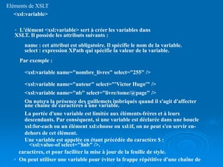 Eléments de XSLT
<xsl:variable>
◦ L'élément <xsl:variable> sert à créer les variables dans
XSLT. Il possède les attributs suivants :
name : cet attribut est obligatoire. Il spécifie le nom de la variable.
select : expression XPath qui spécifie la valeur de la variable.
Par exemple :
<xsl:variable name="nombre_livres" select="255" />
<xsl:variable name="auteur" select="'Victor Hugo'" />
<xsl:variable name="nb" select="livre/tome/@page" />
On notera la présence des guillemets imbriqués quand il s'agit d'affecter
une chaîne de caractères à une variable.
La portée d'une variable est limitée aux éléments-frères et à leurs
descendants. Par conséquent, si une variable est déclarée dans une boucle
xsl:for-each ou un élément xsl:choose ou xsl:if, on ne peut s'en servir en-
dehors de cet élément.
Une variable est appelée en étant précédée du caractère $ :
<xsl:value-of select="$nb" />.
◦ On peut utiliser une variable pour éviter la frappe répétitive d'une chaîne de
caractères, et pour faciliter la mise à jour de la feuille de style.
 