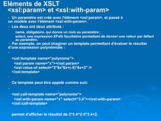 Eléments de XSLT
<xsl:param> et <xsl:with-param>
◦ Un paramètre est créé avec l'élément <xsl:param>, et passé à
un modèle avec l'élément <xsl:with-param>.
◦ Les deux ont deux attributs :
name, obligatoire, qui donne un nom au paramètre ;
select, une expression XPath facultative permettant de donner une valeur par défaut
au paramètre.
◦ Par exemple, on peut imaginer un template permettant d'évaluer le résultat
d'une expression polynômiale :
◦
<xsl:template name="polynome">
<xsl:param name="x"></xsl:param>
<xsl:value-of select="2*$x*$x+(-5)*$x+2" />
</xsl:template>
◦
Ce template peut être appelé comme suit:
◦
<xsl:call-template name="polynome">
<xsl:with-param name="x" select="3.4"></xsl:with-param>
</xsl:call-template>
◦
permet d'afficher le résultat de 2*3.4^2-5*3.4+2.
 